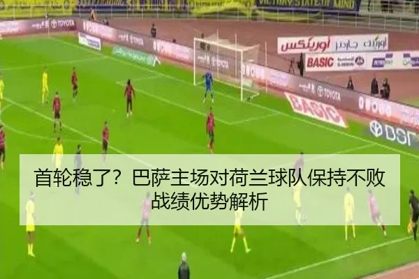 首轮稳了？巴萨主场对荷兰球队保持不败战绩优势解析